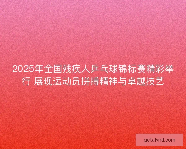 2025年全国残疾人乒乓球锦标赛精彩举行 展现运动员拼搏精神与卓越技艺