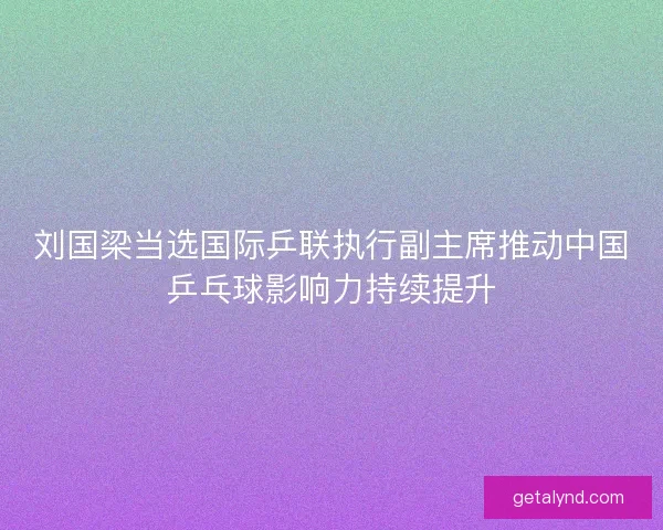 刘国梁当选国际乒联执行副主席推动中国乒乓球影响力持续提升