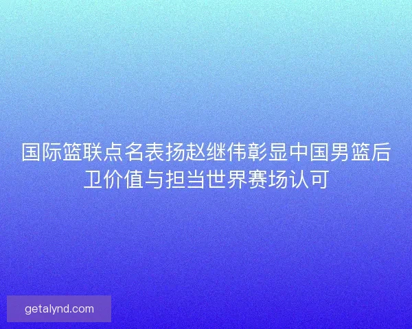 国际篮联点名表扬赵继伟彰显中国男篮后卫价值与担当世界赛场认可