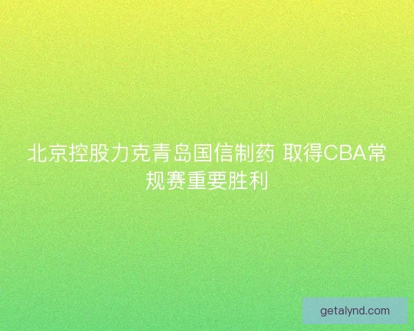 北京控股力克青岛国信制药 取得CBA常规赛重要胜利