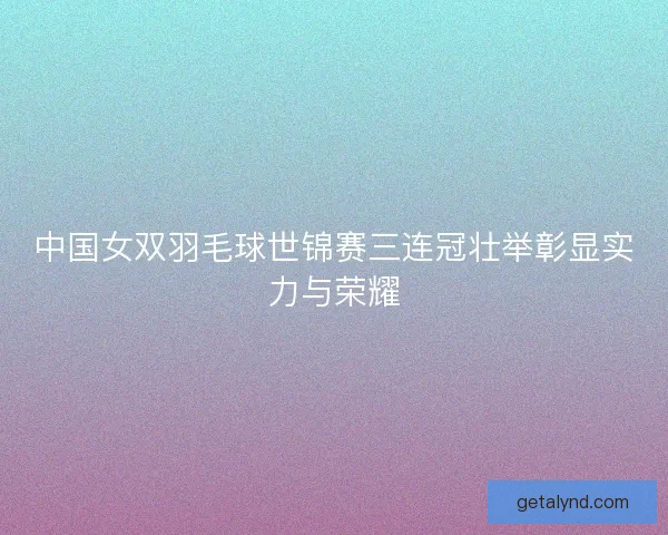 中国女双羽毛球世锦赛三连冠壮举彰显实力与荣耀