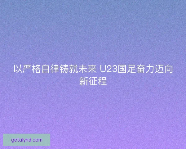 以严格自律铸就未来 U23国足奋力迈向新征程